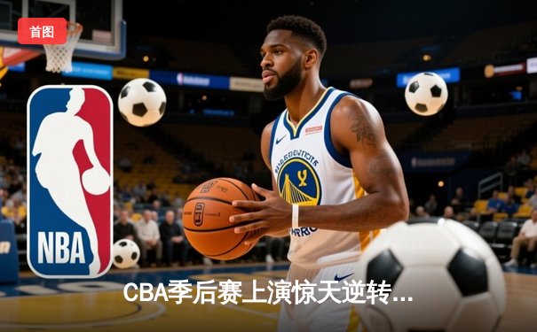 CBA季后赛上演惊天逆转 广东宏远加时险胜辽宁本钢