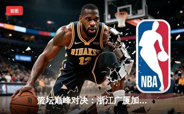 篮坛巅峰对决：浙江广厦加时险胜广东宏远，胡金秋狂砍35分主宰内线