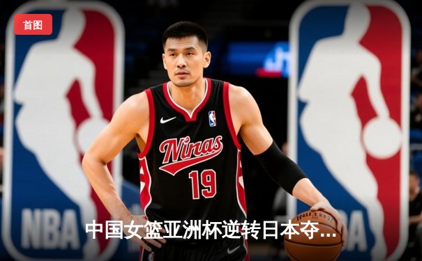 中国女篮亚洲杯逆转日本夺冠，韩旭狂砍26分荣膺MVP