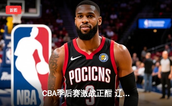 CBA季后赛激战正酣 辽宁本钢加时险胜广东宏远总分2-1领先