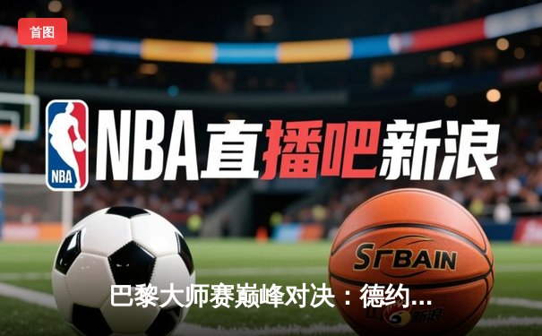 巴黎大师赛巅峰对决：德约科维奇逆转阿尔卡拉斯斩获赛季第六冠